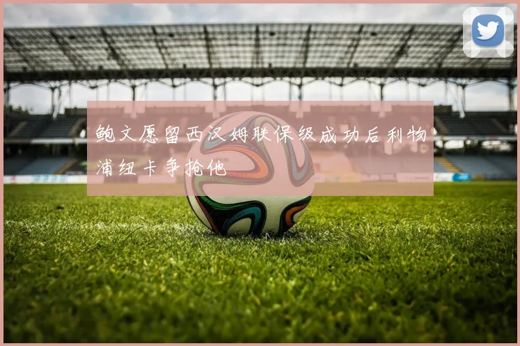 鲍文愿留西汉姆联保级成功后利物浦纽卡争抢他