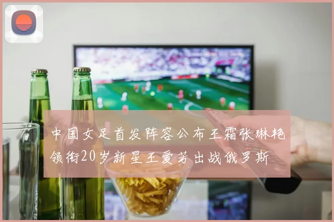中国女足首发阵容公布王霜张琳艳领衔20岁新星王爱芳出战俄罗斯