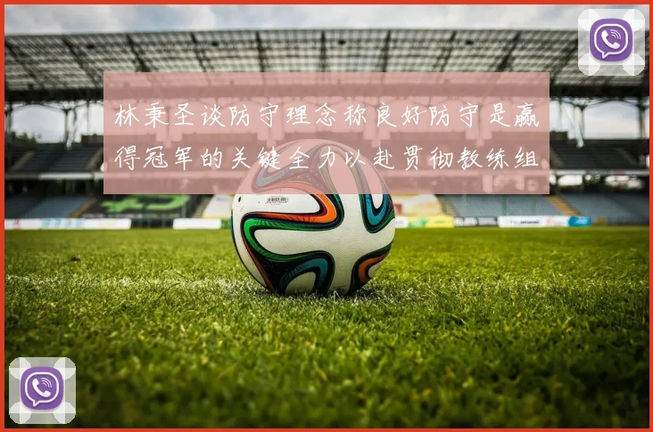 林秉圣谈防守理念称良好防守是赢得冠军的关键全力以赴贯彻教练组战术