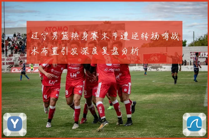 辽宁男篮热身赛末节遭逆转杨鸣战术布置引发深度复盘分析
