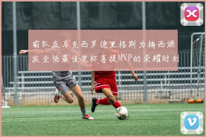 前队友马克西罗德里格斯为梅西颁发全场最佳奖杯喜提MVP的荣耀时刻