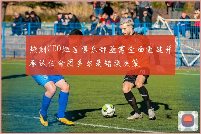 热刺CEO坦言俱乐部亟需全面重建并承认任命图多尔是错误决策