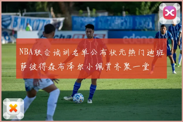 NBA联合试训名单公布状元热门迪班萨彼得森布泽尔小佩贾齐聚一堂