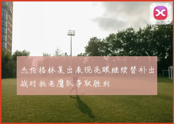 杰伦格林复出表现亮眼继续替补出战对抗老鹰队争取胜利