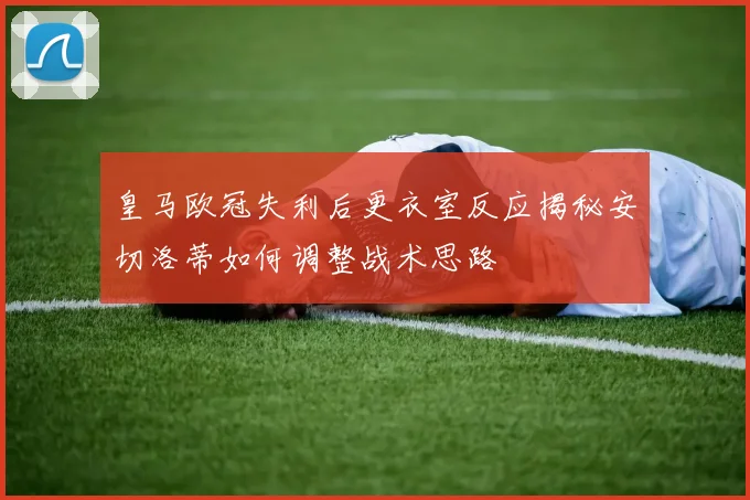 皇马欧冠失利后更衣室反应揭秘安切洛蒂如何调整战术思路