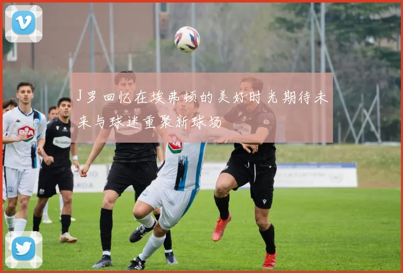 J罗回忆在埃弗顿的美好时光期待未来与球迷重聚新球场