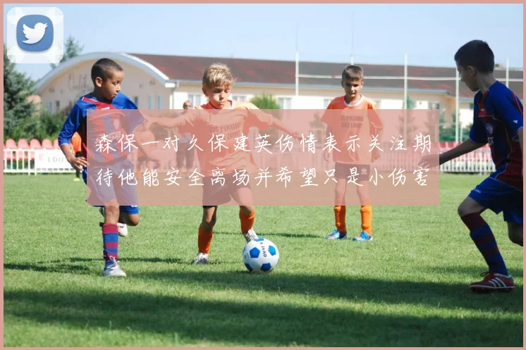 森保一对久保建英伤情表示关注期待他能安全离场并希望只是小伤害