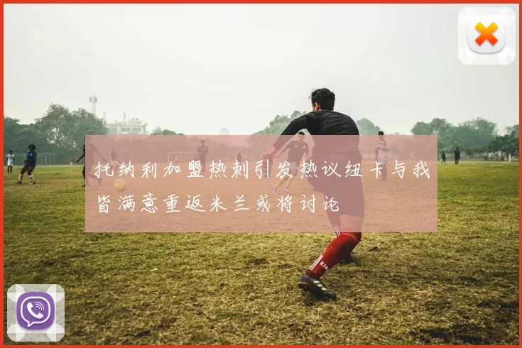 托纳利加盟热刺引发热议纽卡与我皆满意重返米兰或将讨论