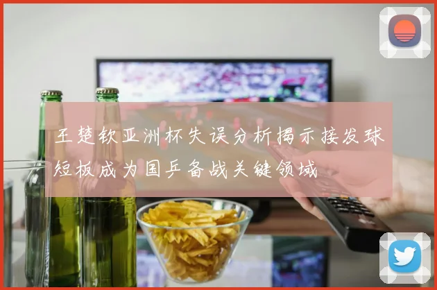 王楚钦亚洲杯失误分析揭示接发球短板成为国乒备战关键领域