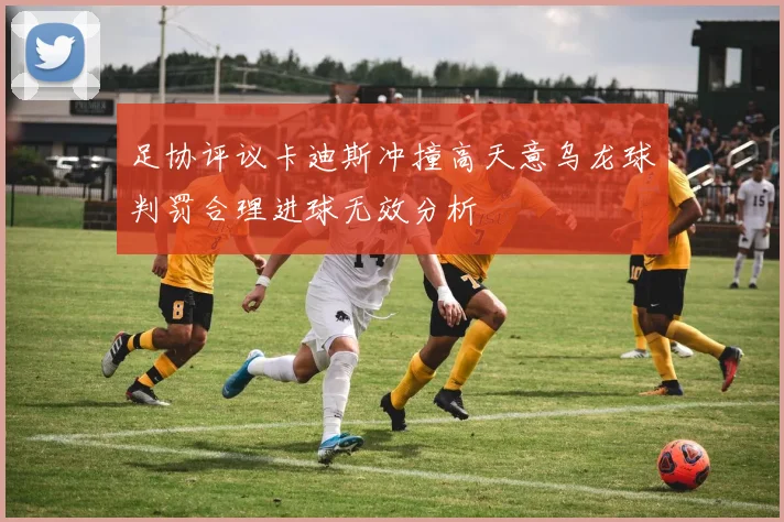 足协评议卡迪斯冲撞高天意乌龙球判罚合理进球无效分析