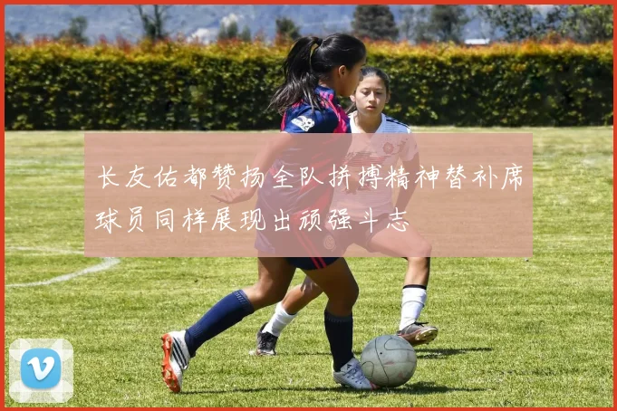 长友佑都赞扬全队拼搏精神替补席球员同样展现出顽强斗志