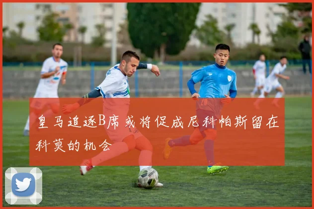 皇马追逐B席或将促成尼科帕斯留在科莫的机会