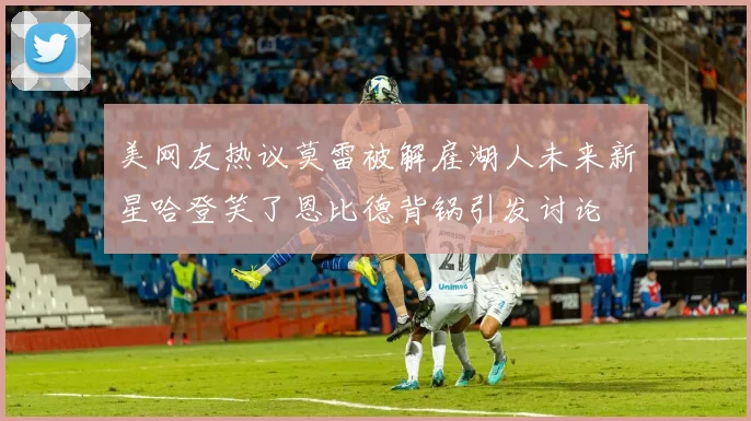 美网友热议莫雷被解雇湖人未来新星哈登笑了恩比德背锅引发讨论