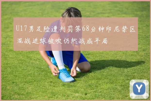 U17男足险遭判罚第68分钟印尼禁区混战进球被吹仍然战成平局