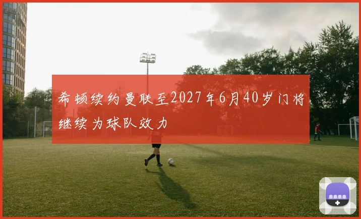 希顿续约曼联至2027年6月40岁门将继续为球队效力