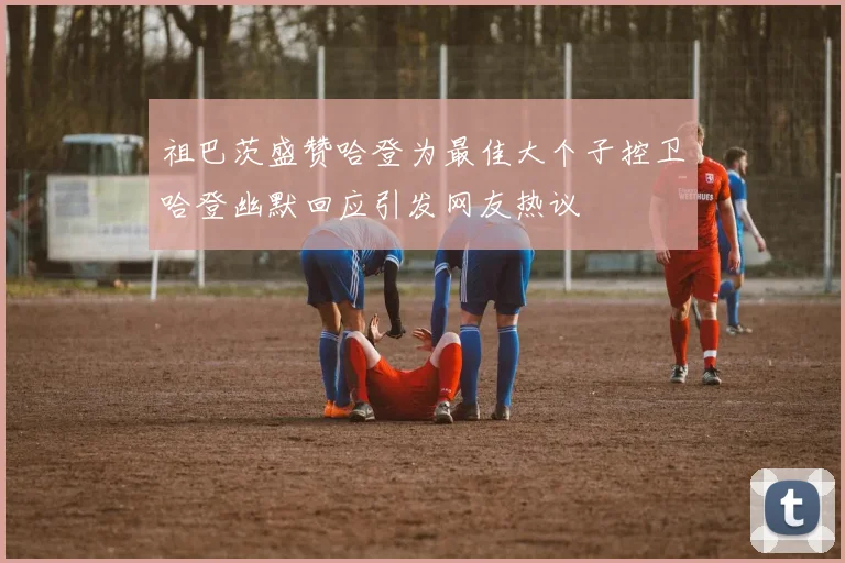 祖巴茨盛赞哈登为最佳大个子控卫哈登幽默回应引发网友热议
