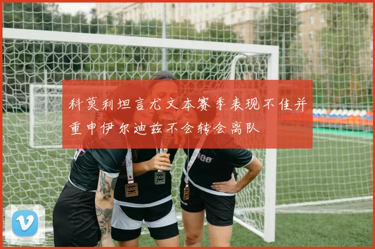 科莫利坦言尤文本赛季表现不佳并重申伊尔迪兹不会转会离队
