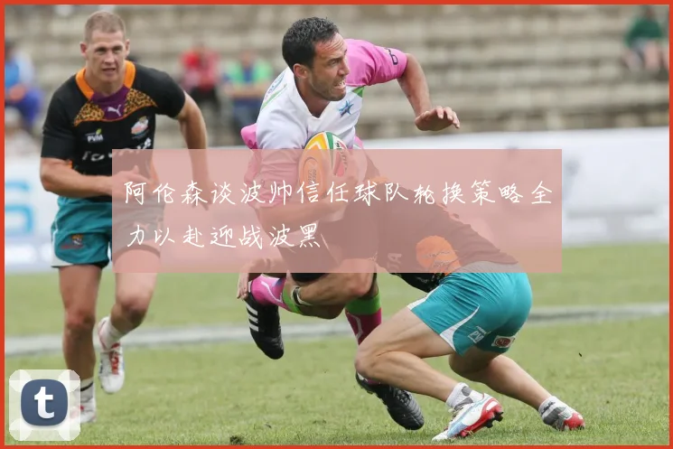 阿伦森谈波帅信任球队轮换策略全力以赴迎战波黑