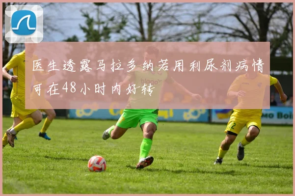 医生透露马拉多纳若用利尿剂病情可在48小时内好转