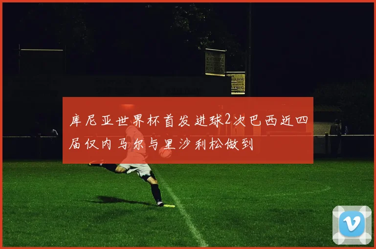 库尼亚世界杯首发进球2次巴西近四届仅内马尔与里沙利松做到