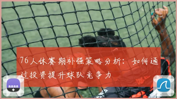 76人休赛期补强策略分析：如何通过投资提升球队竞争力
