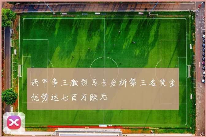 西甲争三激烈马卡分析第三名奖金优势达七百万欧元
