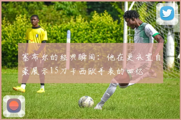 塞布尔的经典瞬间：他在更衣室自豪展示15刀卡西欧手表的回忆
