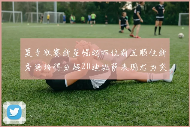夏季联赛新星崛起四位前五顺位新秀场均得分超20迪班萨表现尤为突出