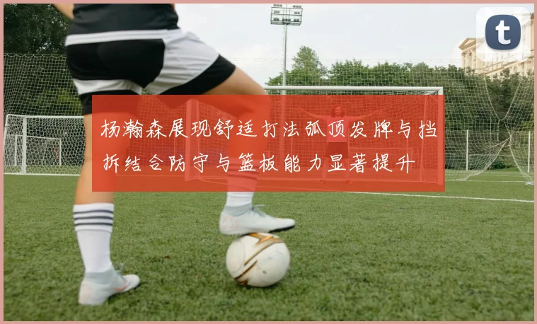 杨瀚森展现舒适打法弧顶发牌与挡拆结合防守与篮板能力显著提升